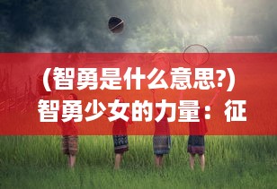 (智勇是什么意思?) 智勇少女的力量：征服世界的无畏之旅和对平等正义的恒久追求