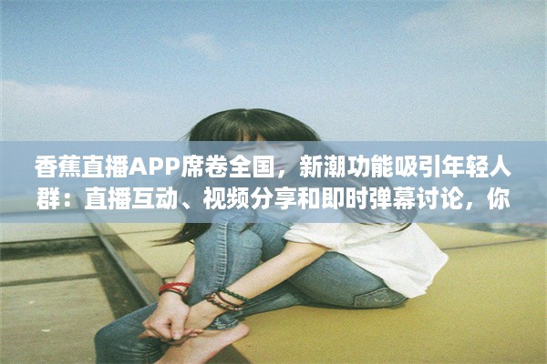 香蕉直播APP席卷全国，新潮功能吸引年轻人群：直播互动、视频分享和即时弹幕讨论，你准备好加入了吗? v6.4.9下载