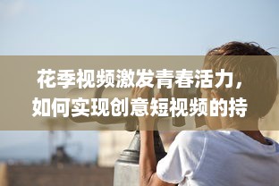 花季视频激发青春活力，如何实现创意短视频的持续吸引力 探索青少年的喜好与趋势! v7.1.8下载