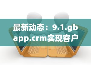 最新动态：9.1.gbapp.crm实现客户关系管理突破，如何提升企业效率与客户满意度?