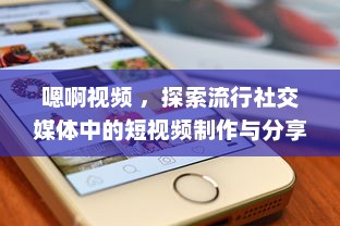 嗯啊视频 ，探索流行社交媒体中的短视频制作与分享新趋势