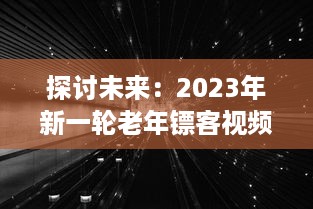 探讨未来：2023年新一轮老年镖客视频热潮，展现新时代老年人生活形态与勇敢精神