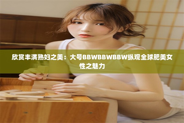 欣赏丰满熟妇之美：大号BBWBBWBBW纵观全球肥美女性之魅力