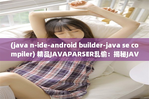 (java n-ide-android builder-java se compiler) 精品JAVAPARSER乱偷：揭秘JAVA解析技术中的隐秘应用与安全风险