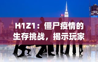 H1Z1：僵尸疫情的生存挑战，揭示玩家在末日世界中的团队合作与生存智慧