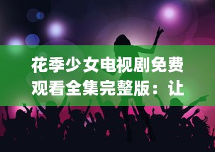 花季少女电视剧免费观看全集完整版：让我们共同探寻成长的秘密