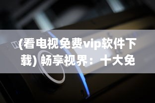 (看电视免费vip软件下载) 畅享视界：十大免费看电视APP盘点，带你解锁无限影视资源