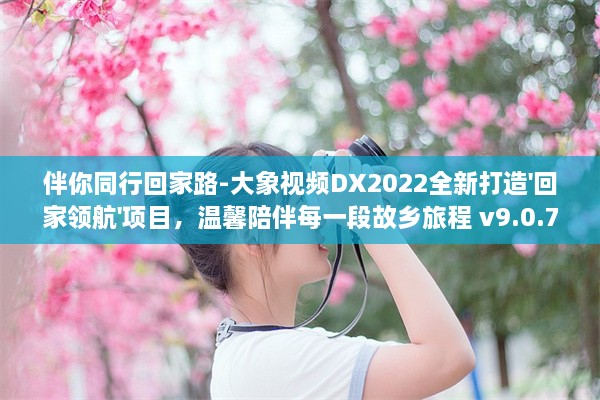 伴你同行回家路-大象视频DX2022全新打造'回家领航'项目，温馨陪伴每一段故乡旅程 v9.0.7下载