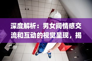 深度解析：男女间情感交流和互动的视觉呈现，揭秘男人如何用视频记录女人的每一面