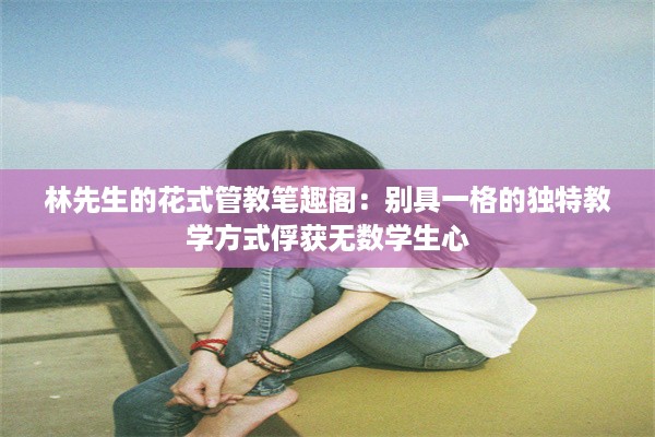 林先生的花式管教笔趣阁：别具一格的独特教学方式俘获无数学生心