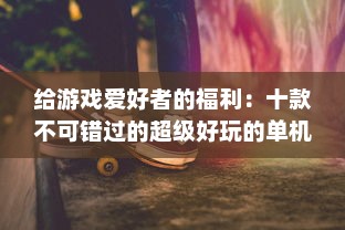 给游戏爱好者的福利：十款不可错过的超级好玩的单机游戏推荐 v3.6.9下载