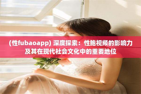 (性fubaoapp) 深度探索：性鲍视频的影响力及其在现代社会文化中的重要地位