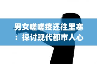 男女嗟嗟疼还往里寒：探讨现代都市人心里隐藏的孤独与冷漠 v3.8.0下载