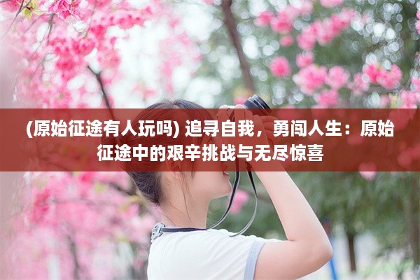 (原始征途有人玩吗) 追寻自我，勇闯人生：原始征途中的艰辛挑战与无尽惊喜