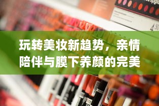 玩转美妆新趋势，亲情陪伴与膜下养颜的完美结合