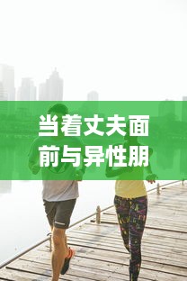 当着丈夫面前与异性朋友相处，建立健康友谊的策略与技巧