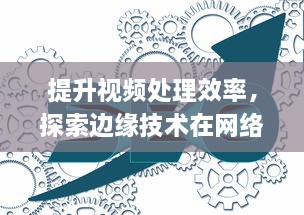 提升视频处理效率，探索边缘技术在网络优化与用户体验增强中的应用