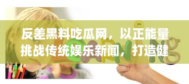 反差黑料吃瓜网，以正能量挑战传统娱乐新闻，打造健康明亮网络环境