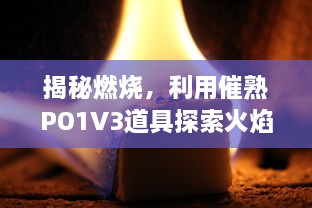 揭秘燃烧，利用催熟PO1V3道具探索火焰的奥秘