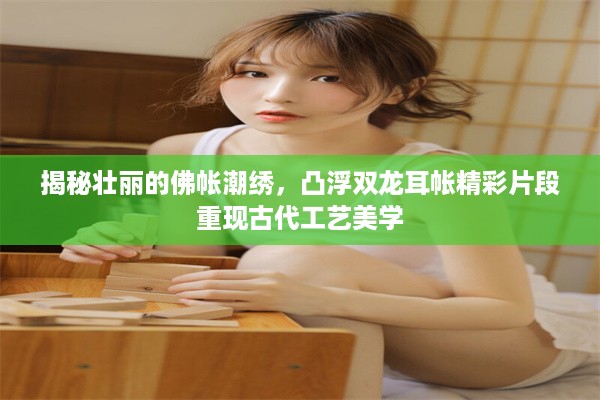 揭秘壮丽的佛帐潮绣，凸浮双龙耳帐精彩片段重现古代工艺美学